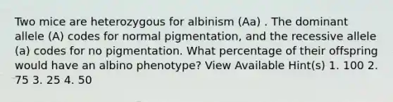 Two mice are heterozygous for albinism (Aa) . The dominant allele (A) codes for normal pigmentation, and the recessive allele (a) codes for no pigmentation. What percentage of their offspring would have an albino phenotype? View Available Hint(s) 1. 100 2. 75 3. 25 4. 50