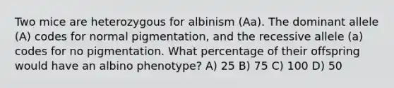 Two mice are heterozygous for albinism (Aa). The dominant allele (A) codes for normal pigmentation, and the recessive allele (a) codes for no pigmentation. What percentage of their offspring would have an albino phenotype? A) 25 B) 75 C) 100 D) 50