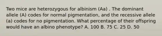 Two mice are heterozygous for albinism (Aa) . The dominant allele (A) codes for normal pigmentation, and the recessive allele (a) codes for no pigmentation. What percentage of their offspring would have an albino phenotype? A. 100 B. 75 C. 25 D. 50