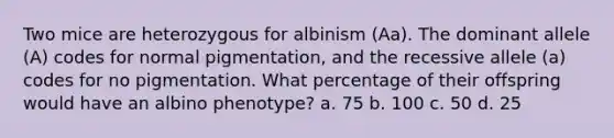 Two mice are heterozygous for albinism (Aa). The dominant allele (A) codes for normal pigmentation, and the recessive allele (a) codes for no pigmentation. What percentage of their offspring would have an albino phenotype? a. 75 b. 100 c. 50 d. 25