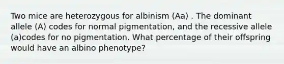 Two mice are heterozygous for albinism (Aa) . The dominant allele (A) codes for normal pigmentation, and the recessive allele (a)codes for no pigmentation. What percentage of their offspring would have an albino phenotype?