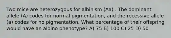 Two mice are heterozygous for albinism (Aa) . The dominant allele (A) codes for normal pigmentation, and the recessive allele (a) codes for no pigmentation. What percentage of their offspring would have an albino phenotype? A) 75 B) 100 C) 25 D) 50