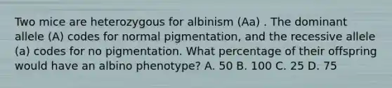 Two mice are heterozygous for albinism (Aa) . The dominant allele (A) codes for normal pigmentation, and the recessive allele (a) codes for no pigmentation. What percentage of their offspring would have an albino phenotype? A. 50 B. 100 C. 25 D. 75