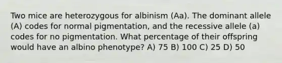 Two mice are heterozygous for albinism (Aa). The dominant allele (A) codes for normal pigmentation, and the recessive allele (a) codes for no pigmentation. What percentage of their offspring would have an albino phenotype? A) 75 B) 100 C) 25 D) 50