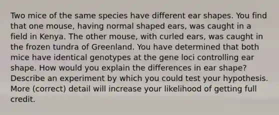 Two mice of the same species have different ear shapes. You find that one mouse, having normal shaped ears, was caught in a field in Kenya. The other mouse, with curled ears, was caught in the frozen tundra of Greenland. You have determined that both mice have identical genotypes at the gene loci controlling ear shape. How would you explain the differences in ear shape? Describe an experiment by which you could test your hypothesis. More (correct) detail will increase your likelihood of getting full credit.