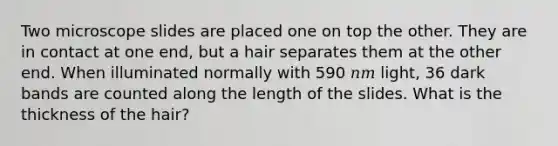 Two microscope slides are placed one on top the other. They are in contact at one end, but a hair separates them at the other end. When illuminated normally with 590 𝑛𝑚 light, 36 dark bands are counted along the length of the slides. What is the thickness of the hair?