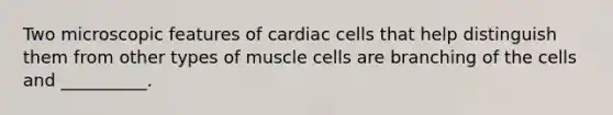 Two microscopic features of cardiac cells that help distinguish them from other types of muscle cells are branching of the cells and __________.