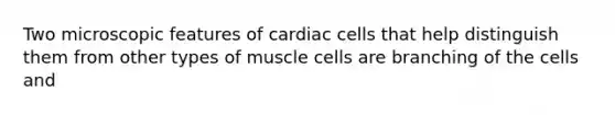 Two microscopic features of cardiac cells that help distinguish them from other types of muscle cells are branching of the cells and