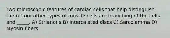 Two microscopic features of cardiac cells that help distinguish them from other types of muscle cells are branching of the cells and _____. A) Striations B) Intercalated discs C) Sarcolemma D) Myosin fibers