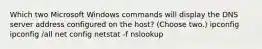 Which two Microsoft Windows commands will display the DNS server address configured on the host? (Choose two.) ipconfig ipconfig /all net config netstat -f nslookup