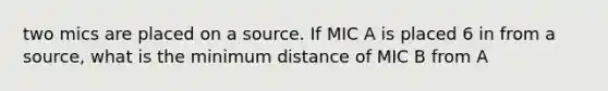 two mics are placed on a source. If MIC A is placed 6 in from a source, what is the minimum distance of MIC B from A