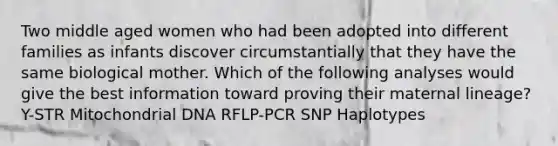 Two middle aged women who had been adopted into different families as infants discover circumstantially that they have the same biological mother. Which of the following analyses would give the best information toward proving their maternal lineage? Y-STR Mitochondrial DNA RFLP-PCR SNP Haplotypes