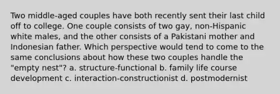 Two middle-aged couples have both recently sent their last child off to college. One couple consists of two gay, non-Hispanic white males, and the other consists of a Pakistani mother and Indonesian father. Which perspective would tend to come to the same conclusions about how these two couples handle the "empty nest"? a. structure-functional b. family life course development c. interaction-constructionist d. postmodernist