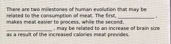 There are two milestones of human evolution that may be related to the consumption of meat. The first, _______________ , makes meat easier to process, while the second, ___________________ , may be related to an increase of brain size as a result of the increased calories meat provides.