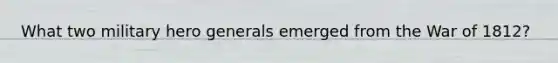 What two military hero generals emerged from the War of 1812?