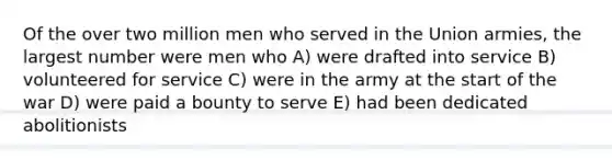 Of the over two million men who served in the Union armies, the largest number were men who A) were drafted into service B) volunteered for service C) were in the army at the start of the war D) were paid a bounty to serve E) had been dedicated abolitionists