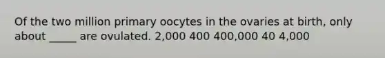 Of the two million primary oocytes in the ovaries at birth, only about _____ are ovulated. 2,000 400 400,000 40 4,000