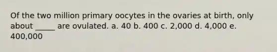 Of the two million primary oocytes in the ovaries at birth, only about _____ are ovulated. a. 40 b. 400 c. 2,000 d. 4,000 e. 400,000