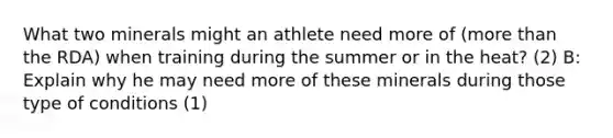 What two minerals might an athlete need more of (more than the RDA) when training during the summer or in the heat? (2) B: Explain why he may need more of these minerals during those type of conditions (1)