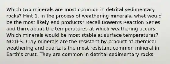 Which two minerals are most common in detrital sedimentary rocks? Hint 1. In the process of weathering minerals, what would be the most likely end products? Recall Bowen's Reaction Series and think about the temperatures at which weathering occurs. Which minerals would be most stable at surface temperatures? NOTES: Clay minerals are the resistant by-product of chemical weathering and quartz is the most resistant common mineral in Earth's crust. They are common in detrital sedimentary rocks.