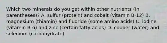 Which two minerals do you get within other nutrients (in parentheses)? A. sulfur (protein) and cobalt (vitamin B-12) B. magnesium (thiamin) and fluoride (some amino acids) C. iodine (vitamin B-6) and zinc (certain fatty acids) D. copper (water) and selenium (carbohydrate)