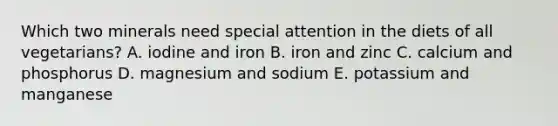 Which two minerals need special attention in the diets of all vegetarians? A. iodine and iron B. iron and zinc C. calcium and phosphorus D. magnesium and sodium E. potassium and manganese