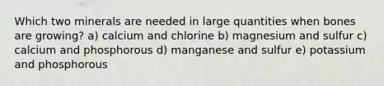 Which two minerals are needed in large quantities when bones are growing? a) calcium and chlorine b) magnesium and sulfur c) calcium and phosphorous d) manganese and sulfur e) potassium and phosphorous