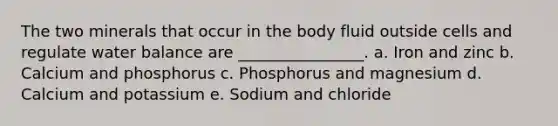 The two minerals that occur in the body fluid outside cells and regulate water balance are ________________. a. Iron and zinc b. Calcium and phosphorus c. Phosphorus and magnesium d. Calcium and potassium e. Sodium and chloride