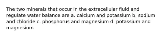 The two minerals that occur in the extracellular fluid and regulate water balance are a. calcium and potassium b. sodium and chloride c. phosphorus and magnesium d. potassium and magnesium