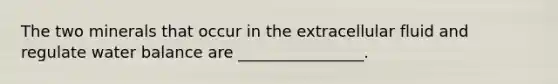 The two minerals that occur in the extracellular fluid and regulate water balance are ________________.