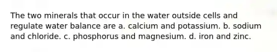 The two minerals that occur in the water outside cells and regulate water balance are a. calcium and potassium. b. sodium and chloride. c. phosphorus and magnesium. d. iron and zinc.