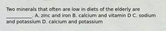 Two minerals that often are low in diets of the elderly are ___________. A. zinc and iron B. calcium and vitamin D C. sodium and potassium D. calcium and potassium