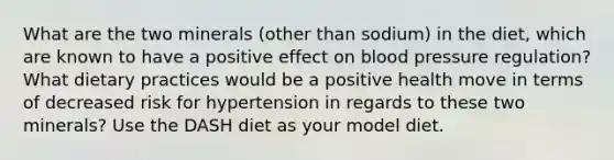 What are the two minerals (other than sodium) in the diet, which are known to have a positive effect on blood pressure regulation? What dietary practices would be a positive health move in terms of decreased risk for hypertension in regards to these two minerals? Use the DASH diet as your model diet.