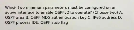 Which two minimum parameters must be configured on an active interface to enable OSPFv2 to operate? (Choose two) A. OSPF area B. OSPF MD5 authentication key C. IPv6 address D. OSPF process IDE. OSPF stub flag