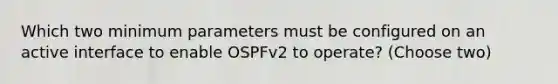 Which two minimum parameters must be configured on an active interface to enable OSPFv2 to operate? (Choose two)