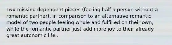 Two missing dependent pieces (feeling half a person without a romantic partner), in comparison to an alternative romantic model of two people feeling whole and fulfilled on their own, while the romantic partner just add more joy to their already great autonomic life..