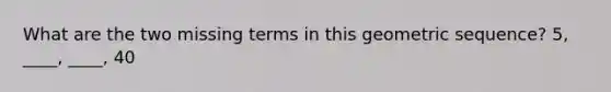 What are the two missing terms in this geometric sequence? 5, ____, ____, 40