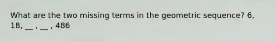 What are the two missing terms in the <a href='https://www.questionai.com/knowledge/kNWydVXObB-geometric-sequence' class='anchor-knowledge'>geometric sequence</a>? 6, 18, __ , __ , 486