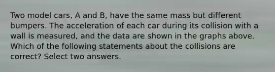 Two model cars, A and B, have the same mass but different bumpers. The acceleration of each car during its collision with a wall is measured, and the data are shown in the graphs above. Which of the following statements about the collisions are correct? Select two answers.