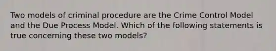 Two models of criminal procedure are the Crime Control Model and the Due Process Model. Which of the following statements is true concerning these two models?