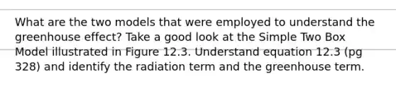 What are the two models that were employed to understand the greenhouse effect? Take a good look at the Simple Two Box Model illustrated in Figure 12.3. Understand equation 12.3 (pg 328) and identify the radiation term and the greenhouse term.