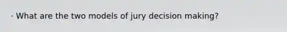 · What are the two models of jury decision making?