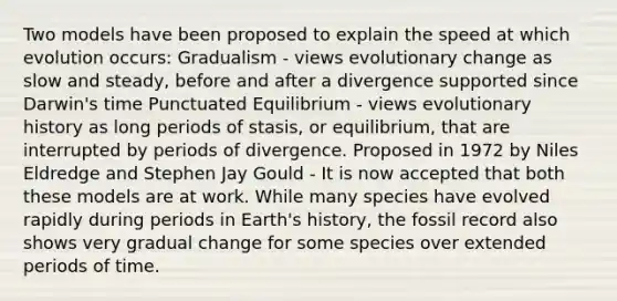 Two models have been proposed to explain the speed at which evolution occurs: Gradualism - views evolutionary change as slow and steady, before and after a divergence supported since Darwin's time Punctuated Equilibrium - views evolutionary history as long periods of stasis, or equilibrium, that are interrupted by periods of divergence. Proposed in 1972 by Niles Eldredge and Stephen Jay Gould - It is now accepted that both these models are at work. While many species have evolved rapidly during periods in Earth's history, the fossil record also shows very gradual change for some species over extended periods of time.