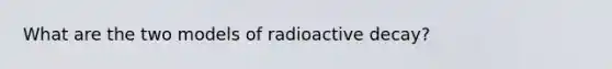 What are the two models of radioactive decay?