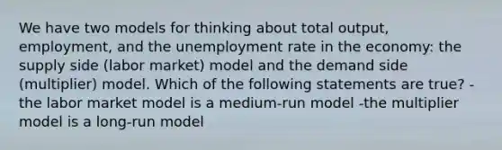 We have two models for thinking about total output, employment, and the unemployment rate in the economy: the supply side (labor market) model and the demand side (multiplier) model. Which of the following statements are true? -the labor market model is a medium-run model -the multiplier model is a long-run model