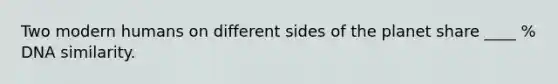 Two modern humans on different sides of the planet share ____ % DNA similarity.