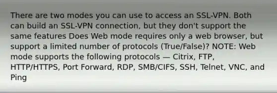 There are two modes you can use to access an SSL-VPN. Both can build an SSL-VPN connection, but they don't support the same features Does Web mode requires only a web browser, but support a limited number of protocols (True/False)? NOTE: Web mode supports the following protocols — Citrix, FTP, HTTP/HTTPS, Port Forward, RDP, SMB/CIFS, SSH, Telnet, VNC, and Ping