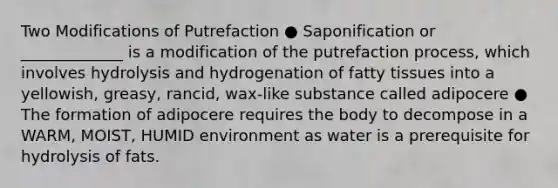 Two Modifications of Putrefaction ● Saponification or _____________ is a modification of the putrefaction process, which involves hydrolysis and hydrogenation of fatty tissues into a yellowish, greasy, rancid, wax-like substance called adipocere ● The formation of adipocere requires the body to decompose in a WARM, MOIST, HUMID environment as water is a prerequisite for hydrolysis of fats.