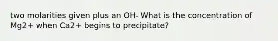 two molarities given plus an OH- What is the concentration of Mg2+ when Ca2+ begins to precipitate?