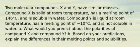 Two molecular compounds, X and Y, have similar masses. Compound X is solid at room temperature, has a melting point of 146°C, and is soluble in water. Compound Y is liquid at room temperature, has a melting point of −10°C, and is not soluble in water. a. What would you predict about the polarities of compound X and compound Y? b. Based on your predictions, explain the differences in their melting points and solubilities.